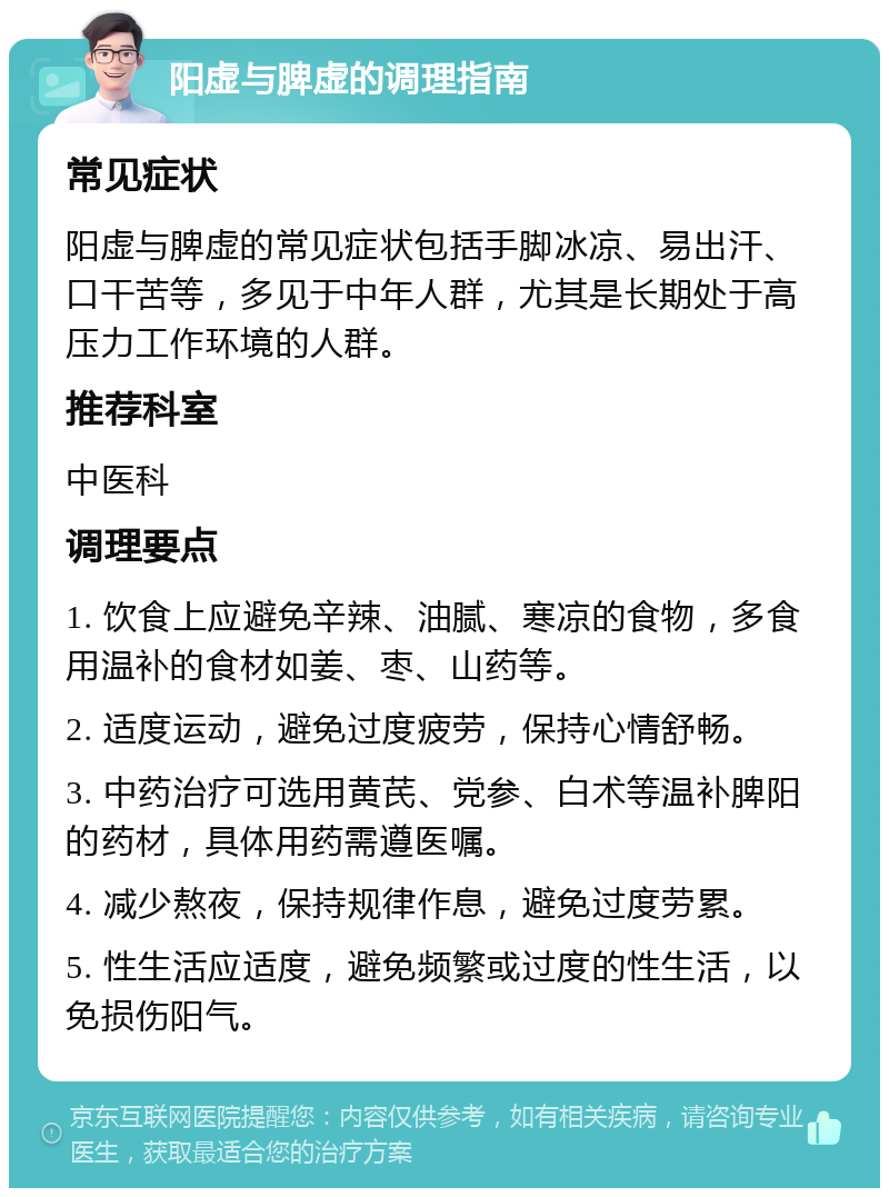 阳虚与脾虚的调理指南 常见症状 阳虚与脾虚的常见症状包括手脚冰凉、易出汗、口干苦等，多见于中年人群，尤其是长期处于高压力工作环境的人群。 推荐科室 中医科 调理要点 1. 饮食上应避免辛辣、油腻、寒凉的食物，多食用温补的食材如姜、枣、山药等。 2. 适度运动，避免过度疲劳，保持心情舒畅。 3. 中药治疗可选用黄芪、党参、白术等温补脾阳的药材，具体用药需遵医嘱。 4. 减少熬夜，保持规律作息，避免过度劳累。 5. 性生活应适度，避免频繁或过度的性生活，以免损伤阳气。