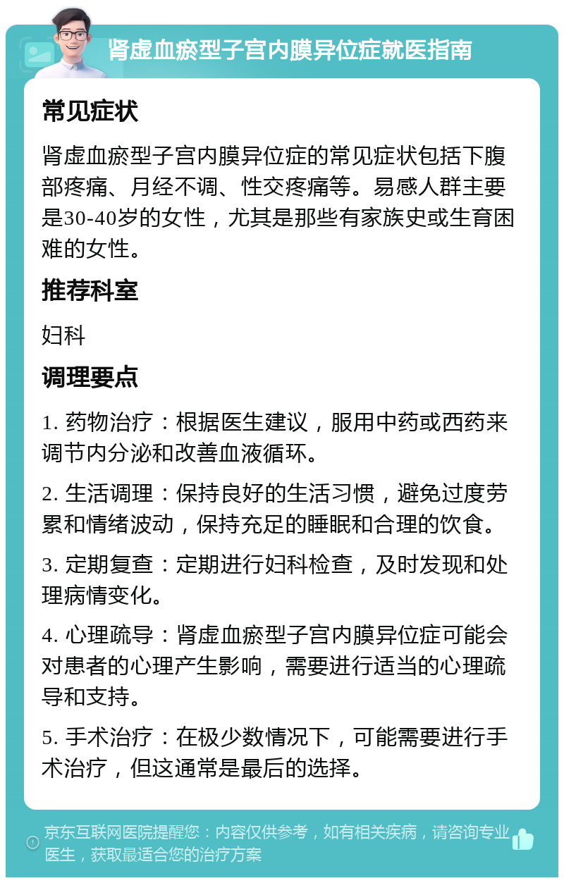 肾虚血瘀型子宫内膜异位症就医指南 常见症状 肾虚血瘀型子宫内膜异位症的常见症状包括下腹部疼痛、月经不调、性交疼痛等。易感人群主要是30-40岁的女性，尤其是那些有家族史或生育困难的女性。 推荐科室 妇科 调理要点 1. 药物治疗：根据医生建议，服用中药或西药来调节内分泌和改善血液循环。 2. 生活调理：保持良好的生活习惯，避免过度劳累和情绪波动，保持充足的睡眠和合理的饮食。 3. 定期复查：定期进行妇科检查，及时发现和处理病情变化。 4. 心理疏导：肾虚血瘀型子宫内膜异位症可能会对患者的心理产生影响，需要进行适当的心理疏导和支持。 5. 手术治疗：在极少数情况下，可能需要进行手术治疗，但这通常是最后的选择。