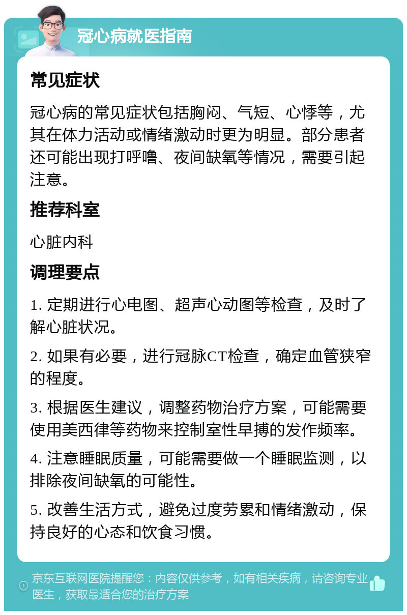 冠心病就医指南 常见症状 冠心病的常见症状包括胸闷、气短、心悸等，尤其在体力活动或情绪激动时更为明显。部分患者还可能出现打呼噜、夜间缺氧等情况，需要引起注意。 推荐科室 心脏内科 调理要点 1. 定期进行心电图、超声心动图等检查，及时了解心脏状况。 2. 如果有必要，进行冠脉CT检查，确定血管狭窄的程度。 3. 根据医生建议，调整药物治疗方案，可能需要使用美西律等药物来控制室性早搏的发作频率。 4. 注意睡眠质量，可能需要做一个睡眠监测，以排除夜间缺氧的可能性。 5. 改善生活方式，避免过度劳累和情绪激动，保持良好的心态和饮食习惯。