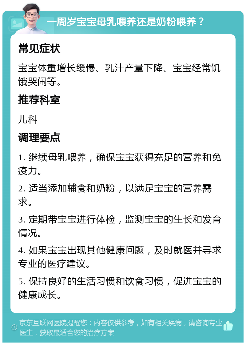 一周岁宝宝母乳喂养还是奶粉喂养？ 常见症状 宝宝体重增长缓慢、乳汁产量下降、宝宝经常饥饿哭闹等。 推荐科室 儿科 调理要点 1. 继续母乳喂养，确保宝宝获得充足的营养和免疫力。 2. 适当添加辅食和奶粉，以满足宝宝的营养需求。 3. 定期带宝宝进行体检，监测宝宝的生长和发育情况。 4. 如果宝宝出现其他健康问题，及时就医并寻求专业的医疗建议。 5. 保持良好的生活习惯和饮食习惯，促进宝宝的健康成长。