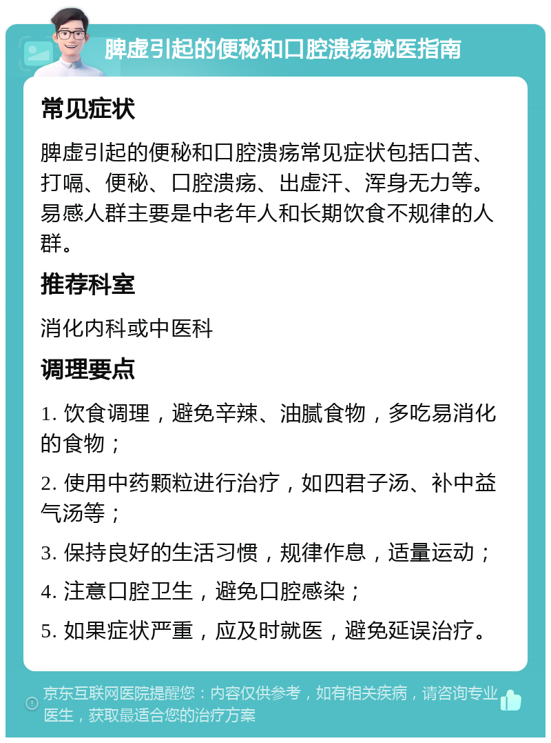 脾虚引起的便秘和口腔溃疡就医指南 常见症状 脾虚引起的便秘和口腔溃疡常见症状包括口苦、打嗝、便秘、口腔溃疡、出虚汗、浑身无力等。易感人群主要是中老年人和长期饮食不规律的人群。 推荐科室 消化内科或中医科 调理要点 1. 饮食调理，避免辛辣、油腻食物，多吃易消化的食物； 2. 使用中药颗粒进行治疗，如四君子汤、补中益气汤等； 3. 保持良好的生活习惯，规律作息，适量运动； 4. 注意口腔卫生，避免口腔感染； 5. 如果症状严重，应及时就医，避免延误治疗。