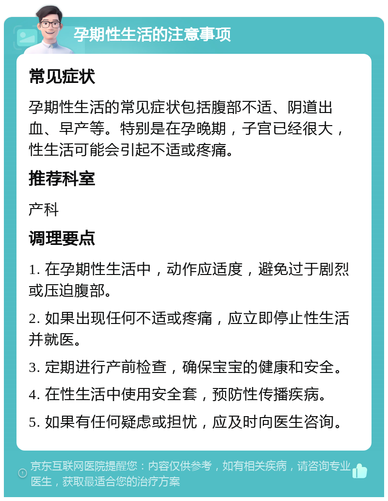 孕期性生活的注意事项 常见症状 孕期性生活的常见症状包括腹部不适、阴道出血、早产等。特别是在孕晚期，子宫已经很大，性生活可能会引起不适或疼痛。 推荐科室 产科 调理要点 1. 在孕期性生活中，动作应适度，避免过于剧烈或压迫腹部。 2. 如果出现任何不适或疼痛，应立即停止性生活并就医。 3. 定期进行产前检查，确保宝宝的健康和安全。 4. 在性生活中使用安全套，预防性传播疾病。 5. 如果有任何疑虑或担忧，应及时向医生咨询。