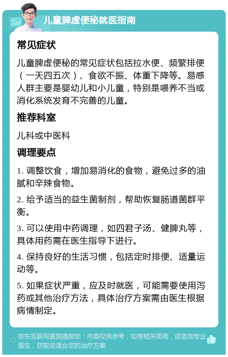 儿童脾虚便秘就医指南 常见症状 儿童脾虚便秘的常见症状包括拉水便、频繁排便（一天四五次）、食欲不振、体重下降等。易感人群主要是婴幼儿和小儿童，特别是喂养不当或消化系统发育不完善的儿童。 推荐科室 儿科或中医科 调理要点 1. 调整饮食，增加易消化的食物，避免过多的油腻和辛辣食物。 2. 给予适当的益生菌制剂，帮助恢复肠道菌群平衡。 3. 可以使用中药调理，如四君子汤、健脾丸等，具体用药需在医生指导下进行。 4. 保持良好的生活习惯，包括定时排便、适量运动等。 5. 如果症状严重，应及时就医，可能需要使用泻药或其他治疗方法，具体治疗方案需由医生根据病情制定。