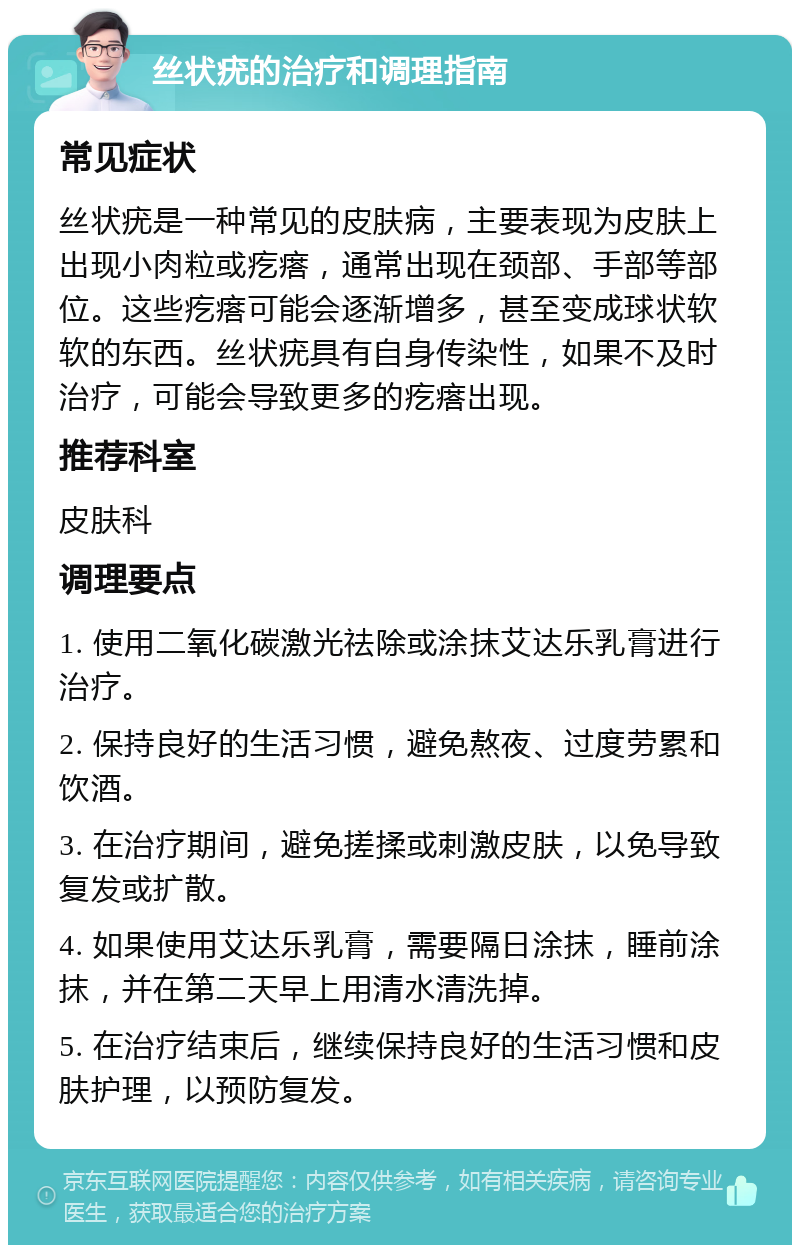 丝状疣的治疗和调理指南 常见症状 丝状疣是一种常见的皮肤病，主要表现为皮肤上出现小肉粒或疙瘩，通常出现在颈部、手部等部位。这些疙瘩可能会逐渐增多，甚至变成球状软软的东西。丝状疣具有自身传染性，如果不及时治疗，可能会导致更多的疙瘩出现。 推荐科室 皮肤科 调理要点 1. 使用二氧化碳激光祛除或涂抹艾达乐乳膏进行治疗。 2. 保持良好的生活习惯，避免熬夜、过度劳累和饮酒。 3. 在治疗期间，避免搓揉或刺激皮肤，以免导致复发或扩散。 4. 如果使用艾达乐乳膏，需要隔日涂抹，睡前涂抹，并在第二天早上用清水清洗掉。 5. 在治疗结束后，继续保持良好的生活习惯和皮肤护理，以预防复发。