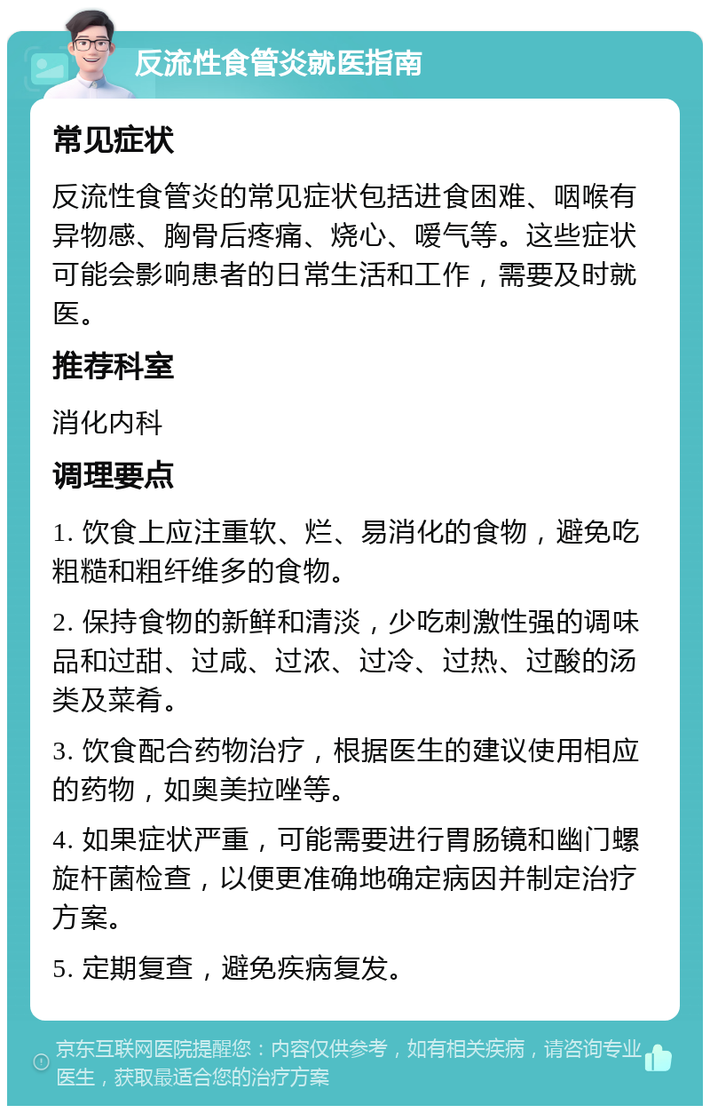 反流性食管炎就医指南 常见症状 反流性食管炎的常见症状包括进食困难、咽喉有异物感、胸骨后疼痛、烧心、嗳气等。这些症状可能会影响患者的日常生活和工作，需要及时就医。 推荐科室 消化内科 调理要点 1. 饮食上应注重软、烂、易消化的食物，避免吃粗糙和粗纤维多的食物。 2. 保持食物的新鲜和清淡，少吃刺激性强的调味品和过甜、过咸、过浓、过冷、过热、过酸的汤类及菜肴。 3. 饮食配合药物治疗，根据医生的建议使用相应的药物，如奥美拉唑等。 4. 如果症状严重，可能需要进行胃肠镜和幽门螺旋杆菌检查，以便更准确地确定病因并制定治疗方案。 5. 定期复查，避免疾病复发。