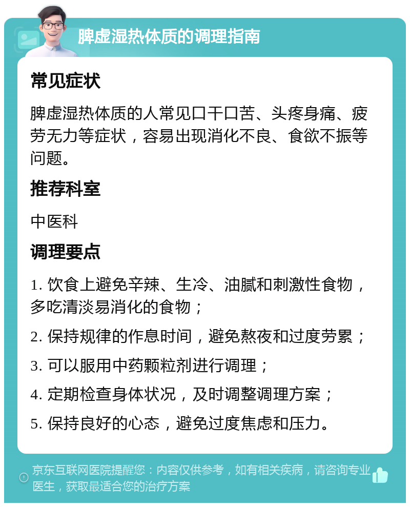 脾虚湿热体质的调理指南 常见症状 脾虚湿热体质的人常见口干口苦、头疼身痛、疲劳无力等症状，容易出现消化不良、食欲不振等问题。 推荐科室 中医科 调理要点 1. 饮食上避免辛辣、生冷、油腻和刺激性食物，多吃清淡易消化的食物； 2. 保持规律的作息时间，避免熬夜和过度劳累； 3. 可以服用中药颗粒剂进行调理； 4. 定期检查身体状况，及时调整调理方案； 5. 保持良好的心态，避免过度焦虑和压力。