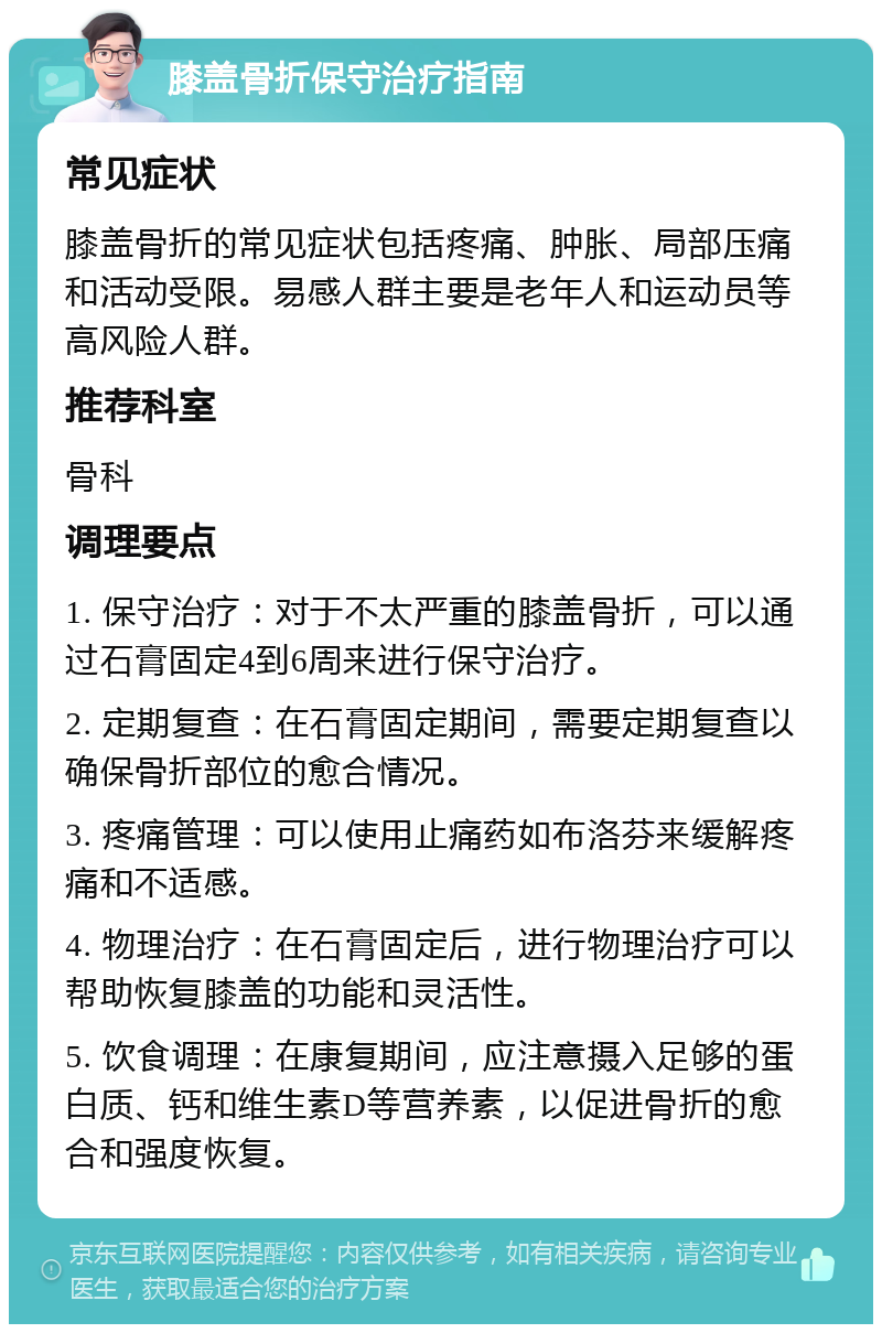 膝盖骨折保守治疗指南 常见症状 膝盖骨折的常见症状包括疼痛、肿胀、局部压痛和活动受限。易感人群主要是老年人和运动员等高风险人群。 推荐科室 骨科 调理要点 1. 保守治疗：对于不太严重的膝盖骨折，可以通过石膏固定4到6周来进行保守治疗。 2. 定期复查：在石膏固定期间，需要定期复查以确保骨折部位的愈合情况。 3. 疼痛管理：可以使用止痛药如布洛芬来缓解疼痛和不适感。 4. 物理治疗：在石膏固定后，进行物理治疗可以帮助恢复膝盖的功能和灵活性。 5. 饮食调理：在康复期间，应注意摄入足够的蛋白质、钙和维生素D等营养素，以促进骨折的愈合和强度恢复。