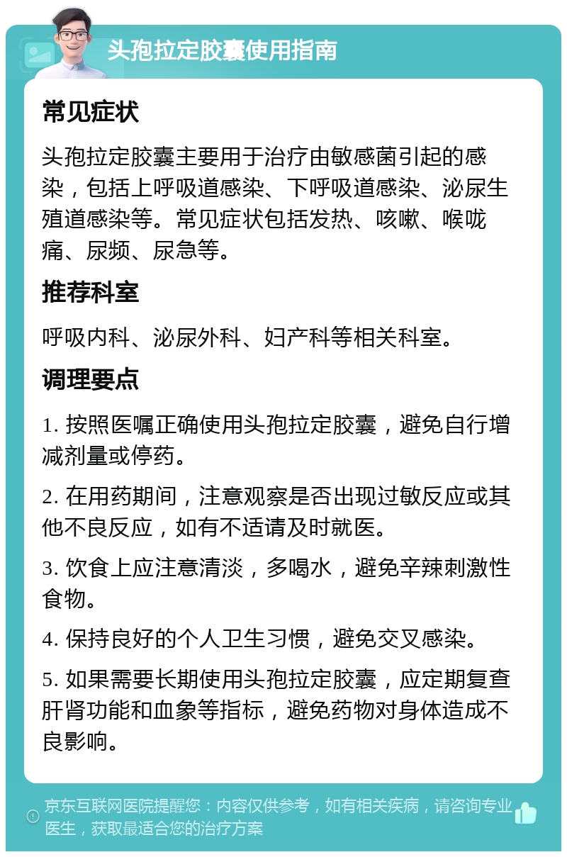 头孢拉定胶囊使用指南 常见症状 头孢拉定胶囊主要用于治疗由敏感菌引起的感染，包括上呼吸道感染、下呼吸道感染、泌尿生殖道感染等。常见症状包括发热、咳嗽、喉咙痛、尿频、尿急等。 推荐科室 呼吸内科、泌尿外科、妇产科等相关科室。 调理要点 1. 按照医嘱正确使用头孢拉定胶囊，避免自行增减剂量或停药。 2. 在用药期间，注意观察是否出现过敏反应或其他不良反应，如有不适请及时就医。 3. 饮食上应注意清淡，多喝水，避免辛辣刺激性食物。 4. 保持良好的个人卫生习惯，避免交叉感染。 5. 如果需要长期使用头孢拉定胶囊，应定期复查肝肾功能和血象等指标，避免药物对身体造成不良影响。