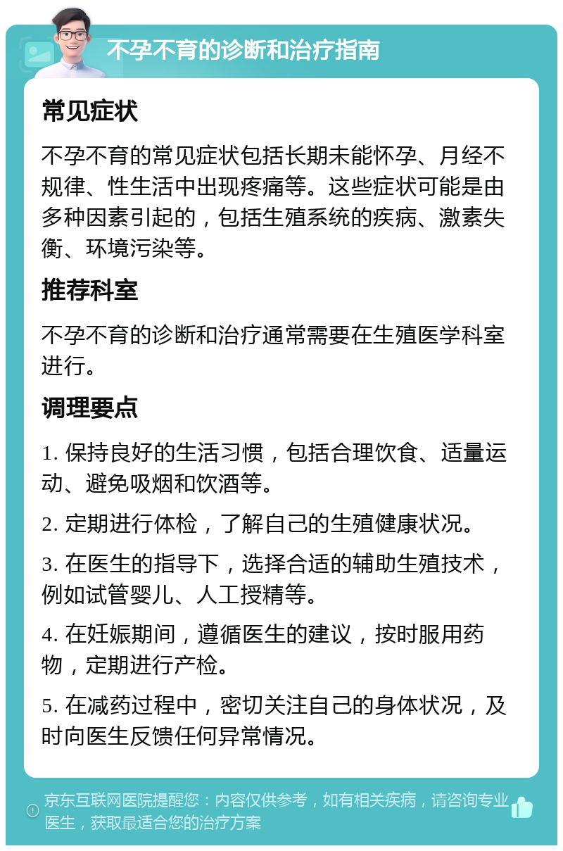 不孕不育的诊断和治疗指南 常见症状 不孕不育的常见症状包括长期未能怀孕、月经不规律、性生活中出现疼痛等。这些症状可能是由多种因素引起的，包括生殖系统的疾病、激素失衡、环境污染等。 推荐科室 不孕不育的诊断和治疗通常需要在生殖医学科室进行。 调理要点 1. 保持良好的生活习惯，包括合理饮食、适量运动、避免吸烟和饮酒等。 2. 定期进行体检，了解自己的生殖健康状况。 3. 在医生的指导下，选择合适的辅助生殖技术，例如试管婴儿、人工授精等。 4. 在妊娠期间，遵循医生的建议，按时服用药物，定期进行产检。 5. 在减药过程中，密切关注自己的身体状况，及时向医生反馈任何异常情况。