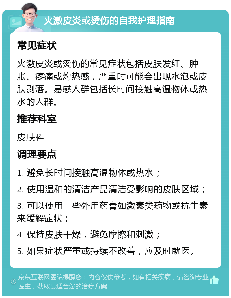 火激皮炎或烫伤的自我护理指南 常见症状 火激皮炎或烫伤的常见症状包括皮肤发红、肿胀、疼痛或灼热感，严重时可能会出现水泡或皮肤剥落。易感人群包括长时间接触高温物体或热水的人群。 推荐科室 皮肤科 调理要点 1. 避免长时间接触高温物体或热水； 2. 使用温和的清洁产品清洁受影响的皮肤区域； 3. 可以使用一些外用药膏如激素类药物或抗生素来缓解症状； 4. 保持皮肤干燥，避免摩擦和刺激； 5. 如果症状严重或持续不改善，应及时就医。