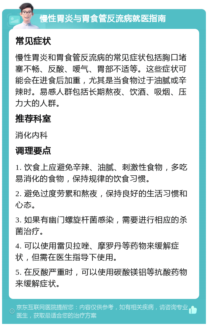 慢性胃炎与胃食管反流病就医指南 常见症状 慢性胃炎和胃食管反流病的常见症状包括胸口堵塞不畅、反酸、嗳气、胃部不适等。这些症状可能会在进食后加重，尤其是当食物过于油腻或辛辣时。易感人群包括长期熬夜、饮酒、吸烟、压力大的人群。 推荐科室 消化内科 调理要点 1. 饮食上应避免辛辣、油腻、刺激性食物，多吃易消化的食物，保持规律的饮食习惯。 2. 避免过度劳累和熬夜，保持良好的生活习惯和心态。 3. 如果有幽门螺旋杆菌感染，需要进行相应的杀菌治疗。 4. 可以使用雷贝拉唑、摩罗丹等药物来缓解症状，但需在医生指导下使用。 5. 在反酸严重时，可以使用碳酸镁铝等抗酸药物来缓解症状。