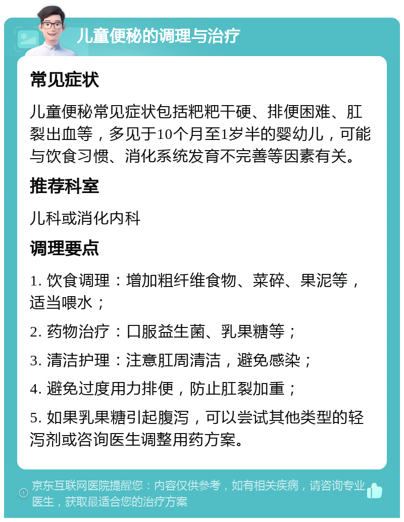 儿童便秘的调理与治疗 常见症状 儿童便秘常见症状包括粑粑干硬、排便困难、肛裂出血等，多见于10个月至1岁半的婴幼儿，可能与饮食习惯、消化系统发育不完善等因素有关。 推荐科室 儿科或消化内科 调理要点 1. 饮食调理：增加粗纤维食物、菜碎、果泥等，适当喂水； 2. 药物治疗：口服益生菌、乳果糖等； 3. 清洁护理：注意肛周清洁，避免感染； 4. 避免过度用力排便，防止肛裂加重； 5. 如果乳果糖引起腹泻，可以尝试其他类型的轻泻剂或咨询医生调整用药方案。