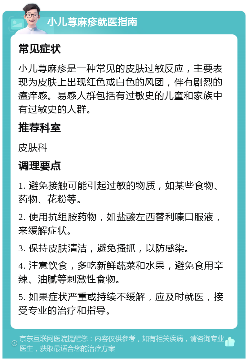 小儿荨麻疹就医指南 常见症状 小儿荨麻疹是一种常见的皮肤过敏反应，主要表现为皮肤上出现红色或白色的风团，伴有剧烈的瘙痒感。易感人群包括有过敏史的儿童和家族中有过敏史的人群。 推荐科室 皮肤科 调理要点 1. 避免接触可能引起过敏的物质，如某些食物、药物、花粉等。 2. 使用抗组胺药物，如盐酸左西替利嗪口服液，来缓解症状。 3. 保持皮肤清洁，避免搔抓，以防感染。 4. 注意饮食，多吃新鲜蔬菜和水果，避免食用辛辣、油腻等刺激性食物。 5. 如果症状严重或持续不缓解，应及时就医，接受专业的治疗和指导。