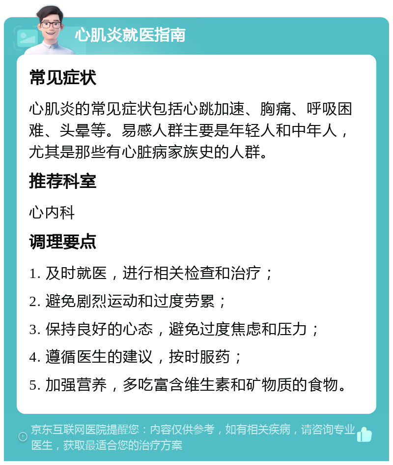 心肌炎就医指南 常见症状 心肌炎的常见症状包括心跳加速、胸痛、呼吸困难、头晕等。易感人群主要是年轻人和中年人，尤其是那些有心脏病家族史的人群。 推荐科室 心内科 调理要点 1. 及时就医，进行相关检查和治疗； 2. 避免剧烈运动和过度劳累； 3. 保持良好的心态，避免过度焦虑和压力； 4. 遵循医生的建议，按时服药； 5. 加强营养，多吃富含维生素和矿物质的食物。