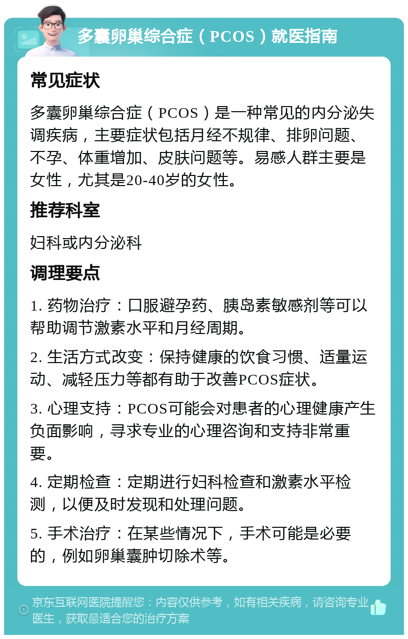 多囊卵巢综合症（PCOS）就医指南 常见症状 多囊卵巢综合症（PCOS）是一种常见的内分泌失调疾病，主要症状包括月经不规律、排卵问题、不孕、体重增加、皮肤问题等。易感人群主要是女性，尤其是20-40岁的女性。 推荐科室 妇科或内分泌科 调理要点 1. 药物治疗：口服避孕药、胰岛素敏感剂等可以帮助调节激素水平和月经周期。 2. 生活方式改变：保持健康的饮食习惯、适量运动、减轻压力等都有助于改善PCOS症状。 3. 心理支持：PCOS可能会对患者的心理健康产生负面影响，寻求专业的心理咨询和支持非常重要。 4. 定期检查：定期进行妇科检查和激素水平检测，以便及时发现和处理问题。 5. 手术治疗：在某些情况下，手术可能是必要的，例如卵巢囊肿切除术等。