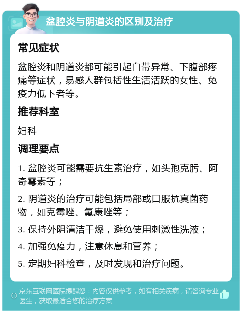 盆腔炎与阴道炎的区别及治疗 常见症状 盆腔炎和阴道炎都可能引起白带异常、下腹部疼痛等症状，易感人群包括性生活活跃的女性、免疫力低下者等。 推荐科室 妇科 调理要点 1. 盆腔炎可能需要抗生素治疗，如头孢克肟、阿奇霉素等； 2. 阴道炎的治疗可能包括局部或口服抗真菌药物，如克霉唑、氟康唑等； 3. 保持外阴清洁干燥，避免使用刺激性洗液； 4. 加强免疫力，注意休息和营养； 5. 定期妇科检查，及时发现和治疗问题。