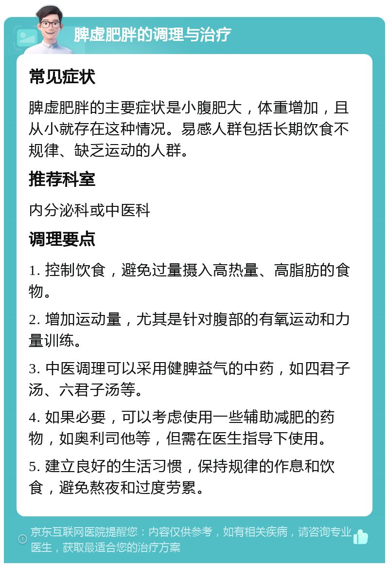 脾虚肥胖的调理与治疗 常见症状 脾虚肥胖的主要症状是小腹肥大，体重增加，且从小就存在这种情况。易感人群包括长期饮食不规律、缺乏运动的人群。 推荐科室 内分泌科或中医科 调理要点 1. 控制饮食，避免过量摄入高热量、高脂肪的食物。 2. 增加运动量，尤其是针对腹部的有氧运动和力量训练。 3. 中医调理可以采用健脾益气的中药，如四君子汤、六君子汤等。 4. 如果必要，可以考虑使用一些辅助减肥的药物，如奥利司他等，但需在医生指导下使用。 5. 建立良好的生活习惯，保持规律的作息和饮食，避免熬夜和过度劳累。