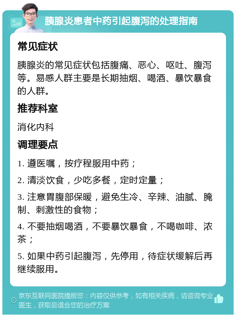 胰腺炎患者中药引起腹泻的处理指南 常见症状 胰腺炎的常见症状包括腹痛、恶心、呕吐、腹泻等。易感人群主要是长期抽烟、喝酒、暴饮暴食的人群。 推荐科室 消化内科 调理要点 1. 遵医嘱，按疗程服用中药； 2. 清淡饮食，少吃多餐，定时定量； 3. 注意胃腹部保暖，避免生冷、辛辣、油腻、腌制、刺激性的食物； 4. 不要抽烟喝酒，不要暴饮暴食，不喝咖啡、浓茶； 5. 如果中药引起腹泻，先停用，待症状缓解后再继续服用。