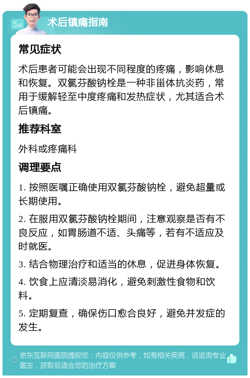 术后镇痛指南 常见症状 术后患者可能会出现不同程度的疼痛，影响休息和恢复。双氯芬酸钠栓是一种非甾体抗炎药，常用于缓解轻至中度疼痛和发热症状，尤其适合术后镇痛。 推荐科室 外科或疼痛科 调理要点 1. 按照医嘱正确使用双氯芬酸钠栓，避免超量或长期使用。 2. 在服用双氯芬酸钠栓期间，注意观察是否有不良反应，如胃肠道不适、头痛等，若有不适应及时就医。 3. 结合物理治疗和适当的休息，促进身体恢复。 4. 饮食上应清淡易消化，避免刺激性食物和饮料。 5. 定期复查，确保伤口愈合良好，避免并发症的发生。