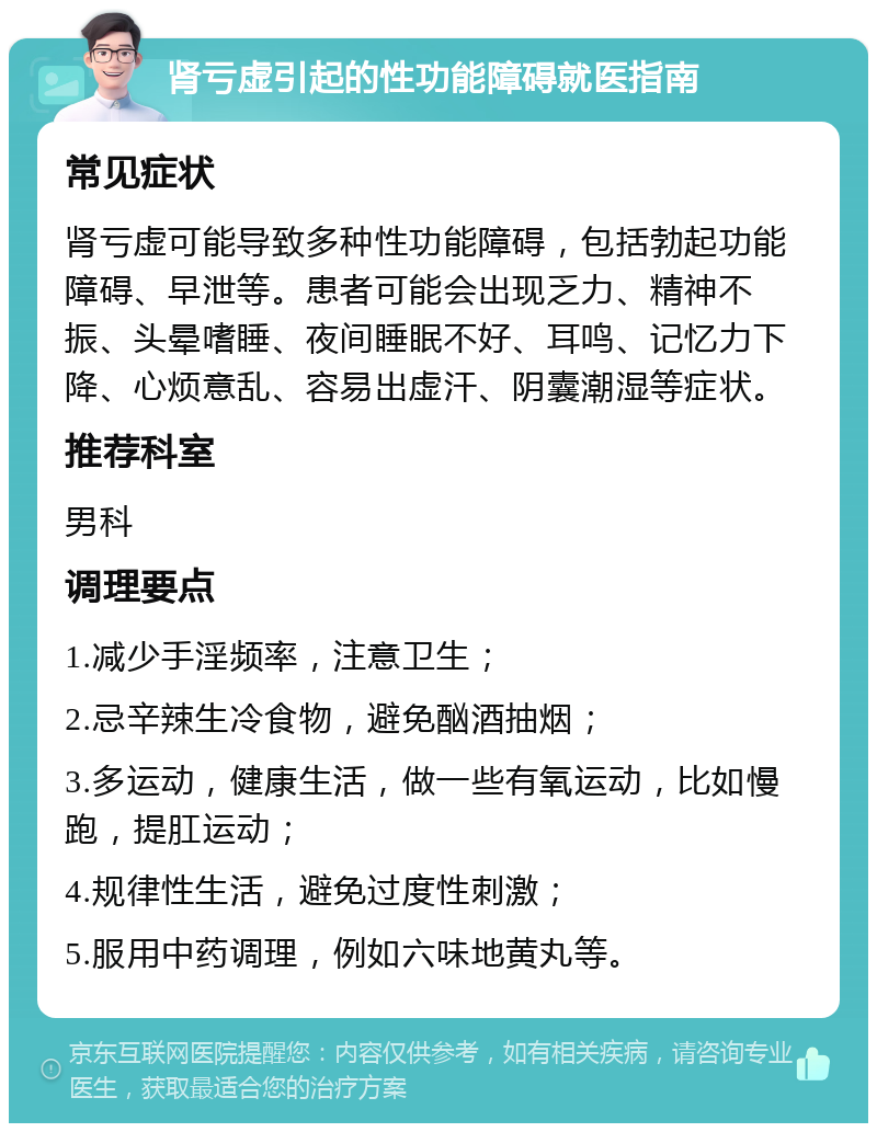 肾亏虚引起的性功能障碍就医指南 常见症状 肾亏虚可能导致多种性功能障碍，包括勃起功能障碍、早泄等。患者可能会出现乏力、精神不振、头晕嗜睡、夜间睡眠不好、耳鸣、记忆力下降、心烦意乱、容易出虚汗、阴囊潮湿等症状。 推荐科室 男科 调理要点 1.减少手淫频率，注意卫生； 2.忌辛辣生冷食物，避免酗酒抽烟； 3.多运动，健康生活，做一些有氧运动，比如慢跑，提肛运动； 4.规律性生活，避免过度性刺激； 5.服用中药调理，例如六味地黄丸等。