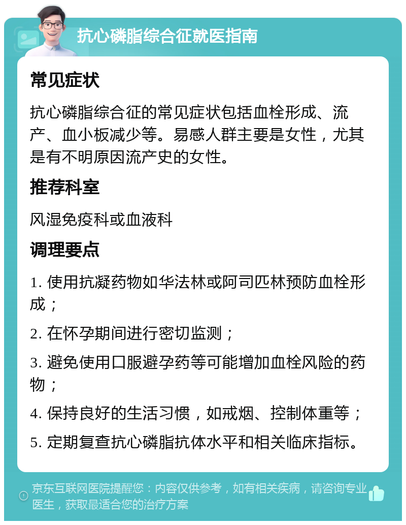 抗心磷脂综合征就医指南 常见症状 抗心磷脂综合征的常见症状包括血栓形成、流产、血小板减少等。易感人群主要是女性，尤其是有不明原因流产史的女性。 推荐科室 风湿免疫科或血液科 调理要点 1. 使用抗凝药物如华法林或阿司匹林预防血栓形成； 2. 在怀孕期间进行密切监测； 3. 避免使用口服避孕药等可能增加血栓风险的药物； 4. 保持良好的生活习惯，如戒烟、控制体重等； 5. 定期复查抗心磷脂抗体水平和相关临床指标。