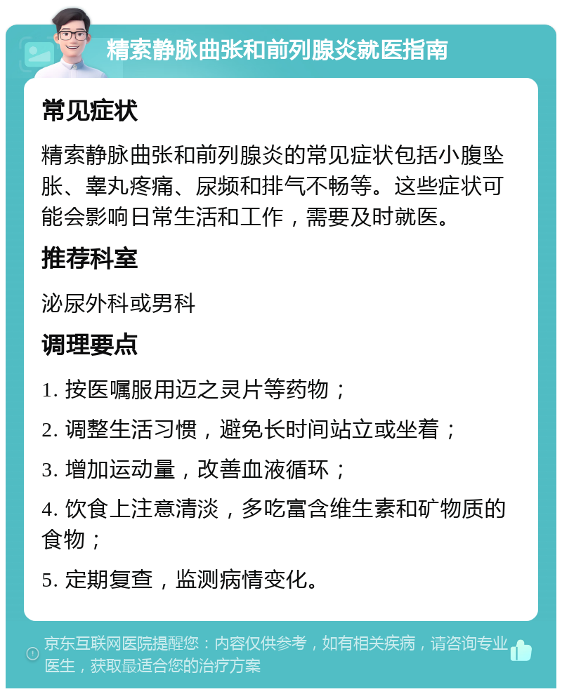 精索静脉曲张和前列腺炎就医指南 常见症状 精索静脉曲张和前列腺炎的常见症状包括小腹坠胀、睾丸疼痛、尿频和排气不畅等。这些症状可能会影响日常生活和工作，需要及时就医。 推荐科室 泌尿外科或男科 调理要点 1. 按医嘱服用迈之灵片等药物； 2. 调整生活习惯，避免长时间站立或坐着； 3. 增加运动量，改善血液循环； 4. 饮食上注意清淡，多吃富含维生素和矿物质的食物； 5. 定期复查，监测病情变化。