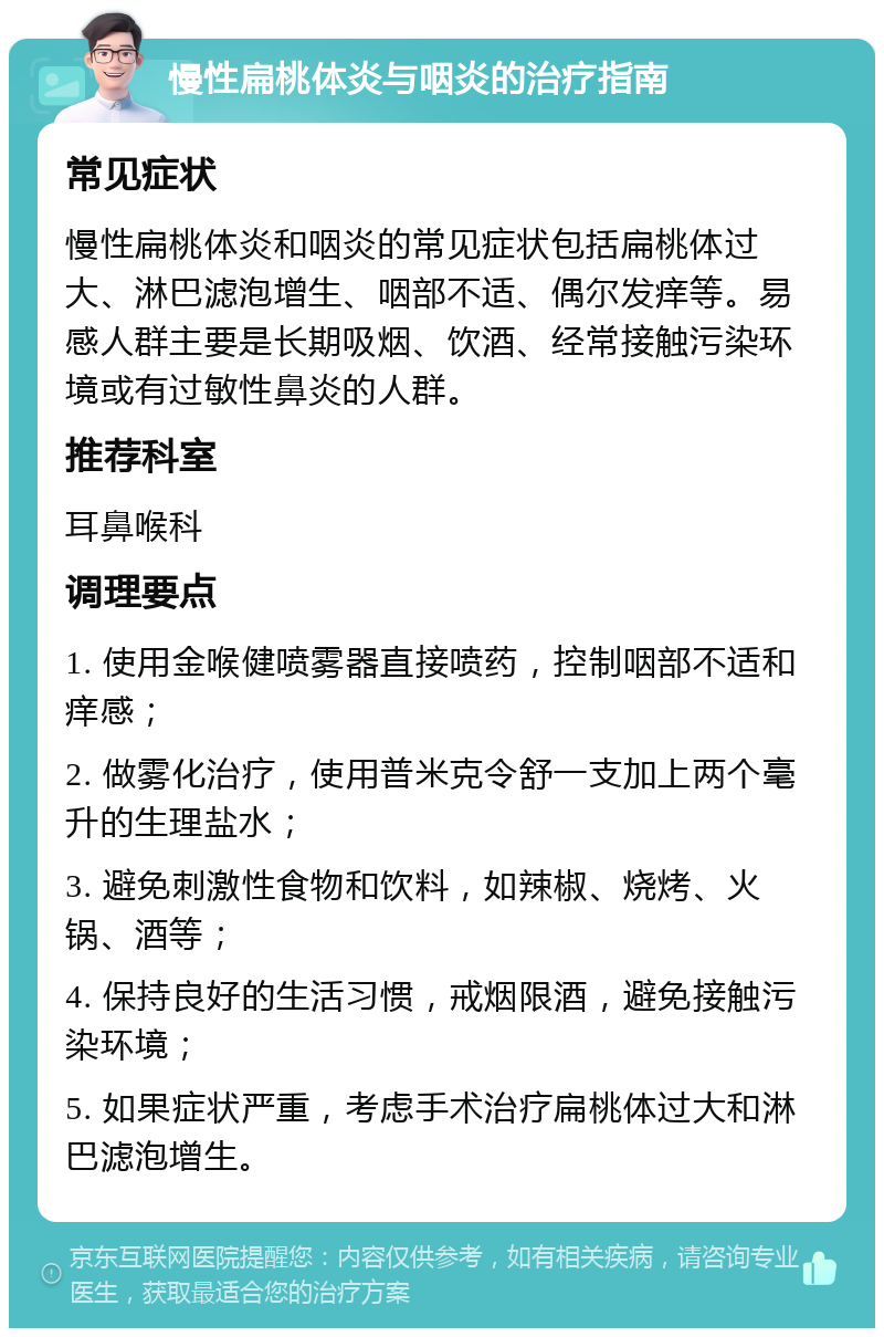 慢性扁桃体炎与咽炎的治疗指南 常见症状 慢性扁桃体炎和咽炎的常见症状包括扁桃体过大、淋巴滤泡增生、咽部不适、偶尔发痒等。易感人群主要是长期吸烟、饮酒、经常接触污染环境或有过敏性鼻炎的人群。 推荐科室 耳鼻喉科 调理要点 1. 使用金喉健喷雾器直接喷药，控制咽部不适和痒感； 2. 做雾化治疗，使用普米克令舒一支加上两个毫升的生理盐水； 3. 避免刺激性食物和饮料，如辣椒、烧烤、火锅、酒等； 4. 保持良好的生活习惯，戒烟限酒，避免接触污染环境； 5. 如果症状严重，考虑手术治疗扁桃体过大和淋巴滤泡增生。