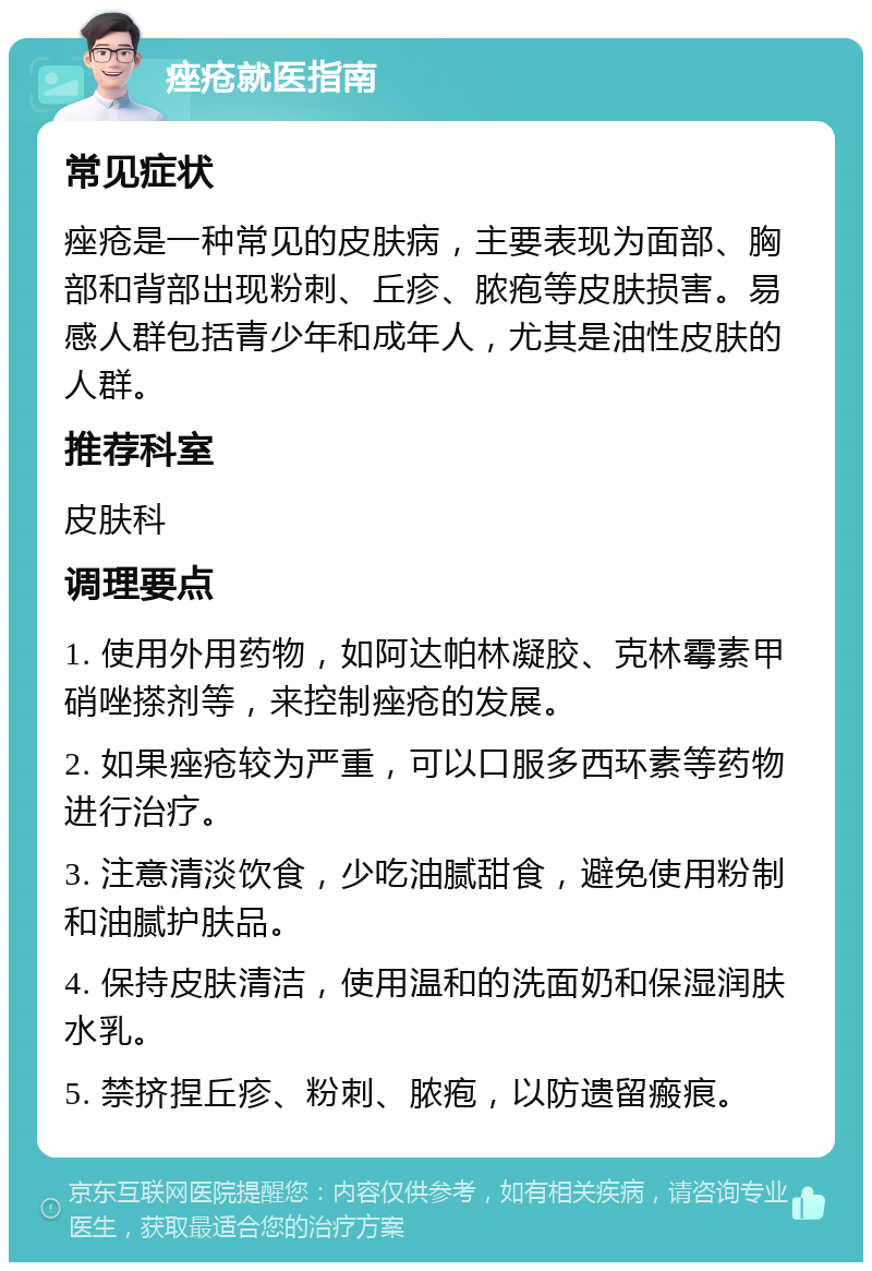 痤疮就医指南 常见症状 痤疮是一种常见的皮肤病，主要表现为面部、胸部和背部出现粉刺、丘疹、脓疱等皮肤损害。易感人群包括青少年和成年人，尤其是油性皮肤的人群。 推荐科室 皮肤科 调理要点 1. 使用外用药物，如阿达帕林凝胶、克林霉素甲硝唑搽剂等，来控制痤疮的发展。 2. 如果痤疮较为严重，可以口服多西环素等药物进行治疗。 3. 注意清淡饮食，少吃油腻甜食，避免使用粉制和油腻护肤品。 4. 保持皮肤清洁，使用温和的洗面奶和保湿润肤水乳。 5. 禁挤捏丘疹、粉刺、脓疱，以防遗留瘢痕。