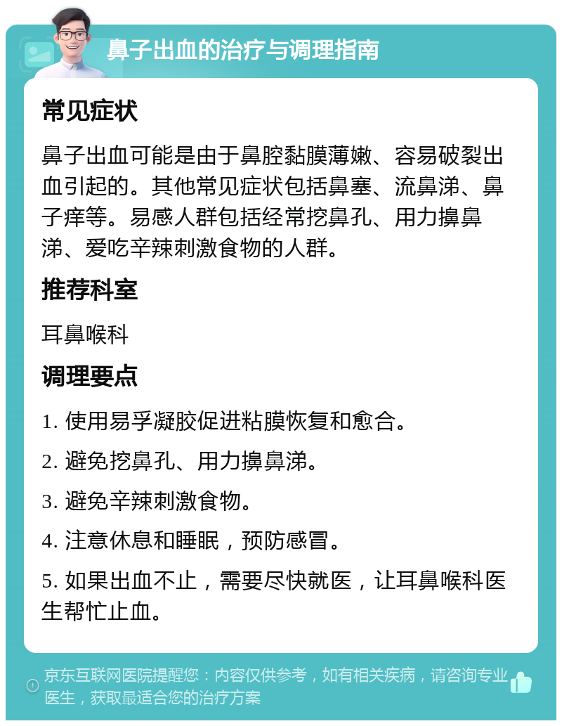 鼻子出血的治疗与调理指南 常见症状 鼻子出血可能是由于鼻腔黏膜薄嫩、容易破裂出血引起的。其他常见症状包括鼻塞、流鼻涕、鼻子痒等。易感人群包括经常挖鼻孔、用力擤鼻涕、爱吃辛辣刺激食物的人群。 推荐科室 耳鼻喉科 调理要点 1. 使用易孚凝胶促进粘膜恢复和愈合。 2. 避免挖鼻孔、用力擤鼻涕。 3. 避免辛辣刺激食物。 4. 注意休息和睡眠，预防感冒。 5. 如果出血不止，需要尽快就医，让耳鼻喉科医生帮忙止血。