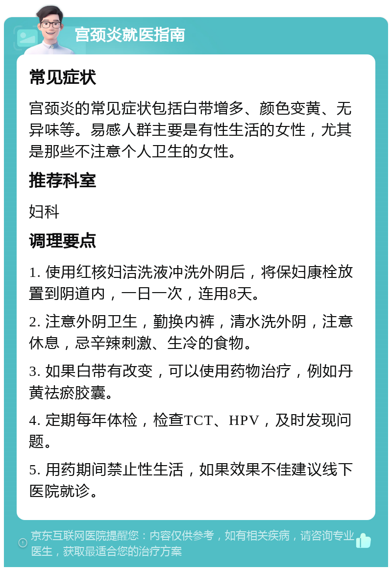 宫颈炎就医指南 常见症状 宫颈炎的常见症状包括白带增多、颜色变黄、无异味等。易感人群主要是有性生活的女性，尤其是那些不注意个人卫生的女性。 推荐科室 妇科 调理要点 1. 使用红核妇洁洗液冲洗外阴后，将保妇康栓放置到阴道内，一日一次，连用8天。 2. 注意外阴卫生，勤换内裤，清水洗外阴，注意休息，忌辛辣刺激、生冷的食物。 3. 如果白带有改变，可以使用药物治疗，例如丹黄祛瘀胶囊。 4. 定期每年体检，检查TCT、HPV，及时发现问题。 5. 用药期间禁止性生活，如果效果不佳建议线下医院就诊。