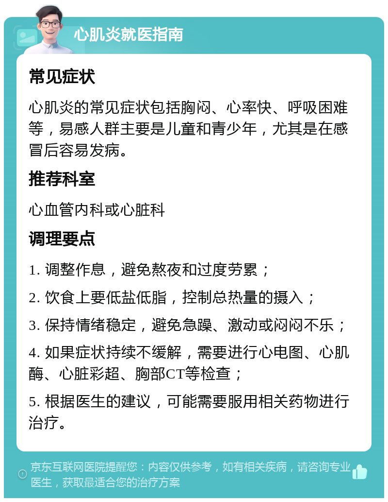 心肌炎就医指南 常见症状 心肌炎的常见症状包括胸闷、心率快、呼吸困难等，易感人群主要是儿童和青少年，尤其是在感冒后容易发病。 推荐科室 心血管内科或心脏科 调理要点 1. 调整作息，避免熬夜和过度劳累； 2. 饮食上要低盐低脂，控制总热量的摄入； 3. 保持情绪稳定，避免急躁、激动或闷闷不乐； 4. 如果症状持续不缓解，需要进行心电图、心肌酶、心脏彩超、胸部CT等检查； 5. 根据医生的建议，可能需要服用相关药物进行治疗。