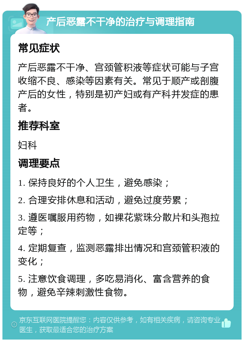 产后恶露不干净的治疗与调理指南 常见症状 产后恶露不干净、宫颈管积液等症状可能与子宫收缩不良、感染等因素有关。常见于顺产或剖腹产后的女性，特别是初产妇或有产科并发症的患者。 推荐科室 妇科 调理要点 1. 保持良好的个人卫生，避免感染； 2. 合理安排休息和活动，避免过度劳累； 3. 遵医嘱服用药物，如裸花紫珠分散片和头孢拉定等； 4. 定期复查，监测恶露排出情况和宫颈管积液的变化； 5. 注意饮食调理，多吃易消化、富含营养的食物，避免辛辣刺激性食物。