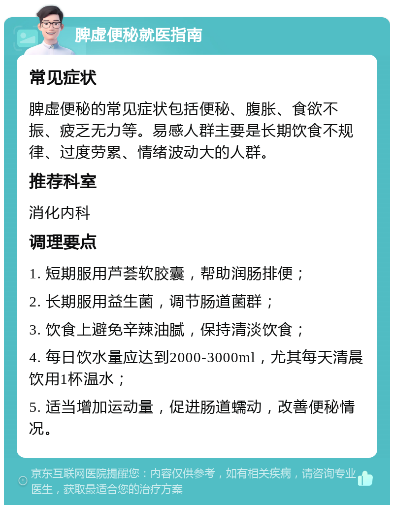 脾虚便秘就医指南 常见症状 脾虚便秘的常见症状包括便秘、腹胀、食欲不振、疲乏无力等。易感人群主要是长期饮食不规律、过度劳累、情绪波动大的人群。 推荐科室 消化内科 调理要点 1. 短期服用芦荟软胶囊，帮助润肠排便； 2. 长期服用益生菌，调节肠道菌群； 3. 饮食上避免辛辣油腻，保持清淡饮食； 4. 每日饮水量应达到2000-3000ml，尤其每天清晨饮用1杯温水； 5. 适当增加运动量，促进肠道蠕动，改善便秘情况。