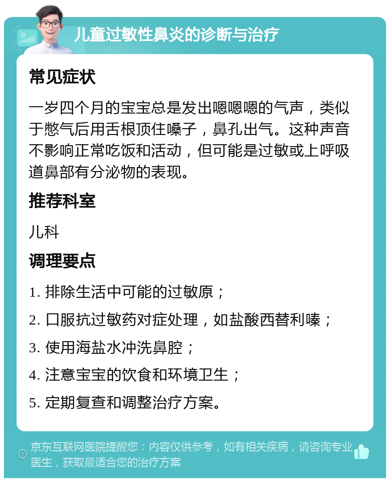 儿童过敏性鼻炎的诊断与治疗 常见症状 一岁四个月的宝宝总是发出嗯嗯嗯的气声，类似于憋气后用舌根顶住嗓子，鼻孔出气。这种声音不影响正常吃饭和活动，但可能是过敏或上呼吸道鼻部有分泌物的表现。 推荐科室 儿科 调理要点 1. 排除生活中可能的过敏原； 2. 口服抗过敏药对症处理，如盐酸西替利嗪； 3. 使用海盐水冲洗鼻腔； 4. 注意宝宝的饮食和环境卫生； 5. 定期复查和调整治疗方案。