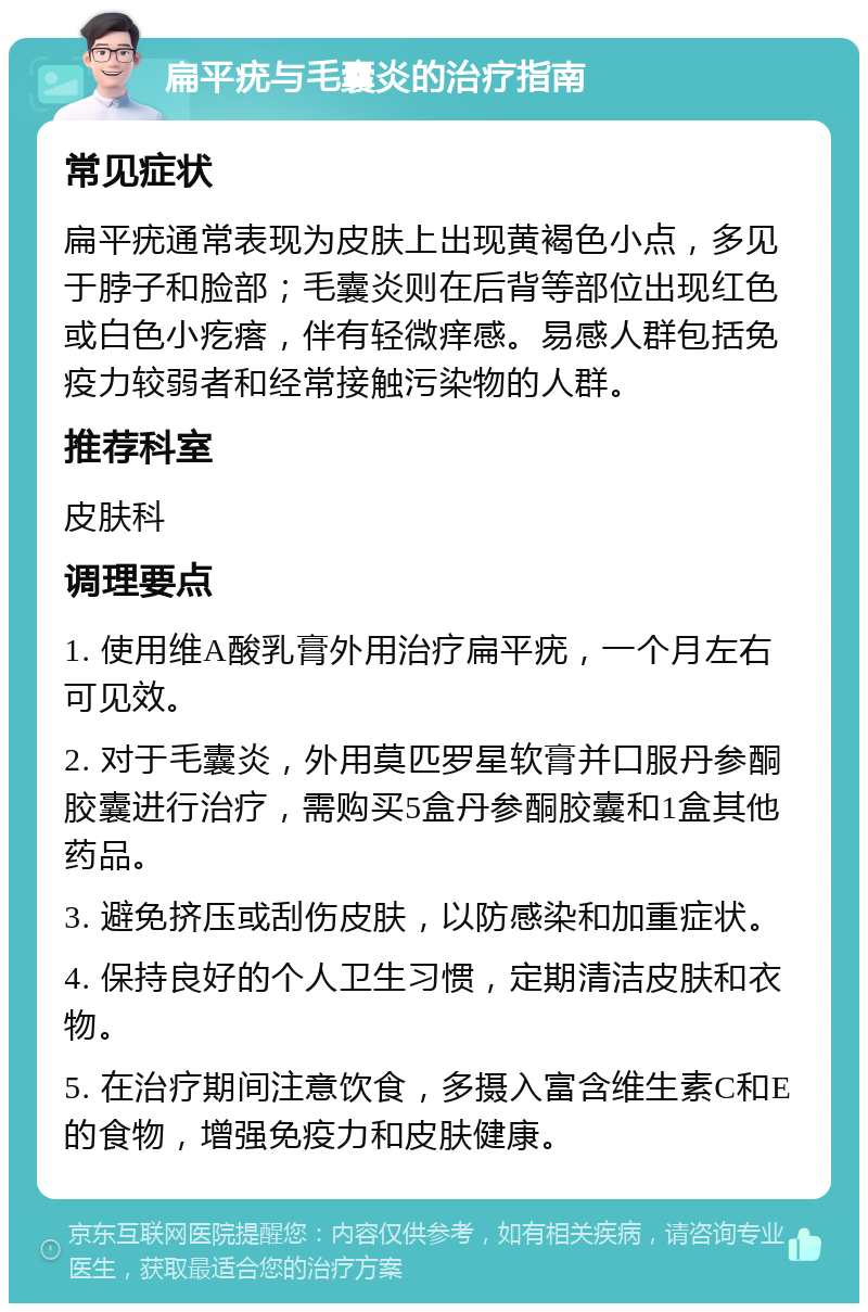 扁平疣与毛囊炎的治疗指南 常见症状 扁平疣通常表现为皮肤上出现黄褐色小点，多见于脖子和脸部；毛囊炎则在后背等部位出现红色或白色小疙瘩，伴有轻微痒感。易感人群包括免疫力较弱者和经常接触污染物的人群。 推荐科室 皮肤科 调理要点 1. 使用维A酸乳膏外用治疗扁平疣，一个月左右可见效。 2. 对于毛囊炎，外用莫匹罗星软膏并口服丹参酮胶囊进行治疗，需购买5盒丹参酮胶囊和1盒其他药品。 3. 避免挤压或刮伤皮肤，以防感染和加重症状。 4. 保持良好的个人卫生习惯，定期清洁皮肤和衣物。 5. 在治疗期间注意饮食，多摄入富含维生素C和E的食物，增强免疫力和皮肤健康。