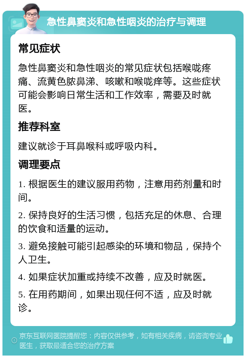 急性鼻窦炎和急性咽炎的治疗与调理 常见症状 急性鼻窦炎和急性咽炎的常见症状包括喉咙疼痛、流黄色脓鼻涕、咳嗽和喉咙痒等。这些症状可能会影响日常生活和工作效率，需要及时就医。 推荐科室 建议就诊于耳鼻喉科或呼吸内科。 调理要点 1. 根据医生的建议服用药物，注意用药剂量和时间。 2. 保持良好的生活习惯，包括充足的休息、合理的饮食和适量的运动。 3. 避免接触可能引起感染的环境和物品，保持个人卫生。 4. 如果症状加重或持续不改善，应及时就医。 5. 在用药期间，如果出现任何不适，应及时就诊。