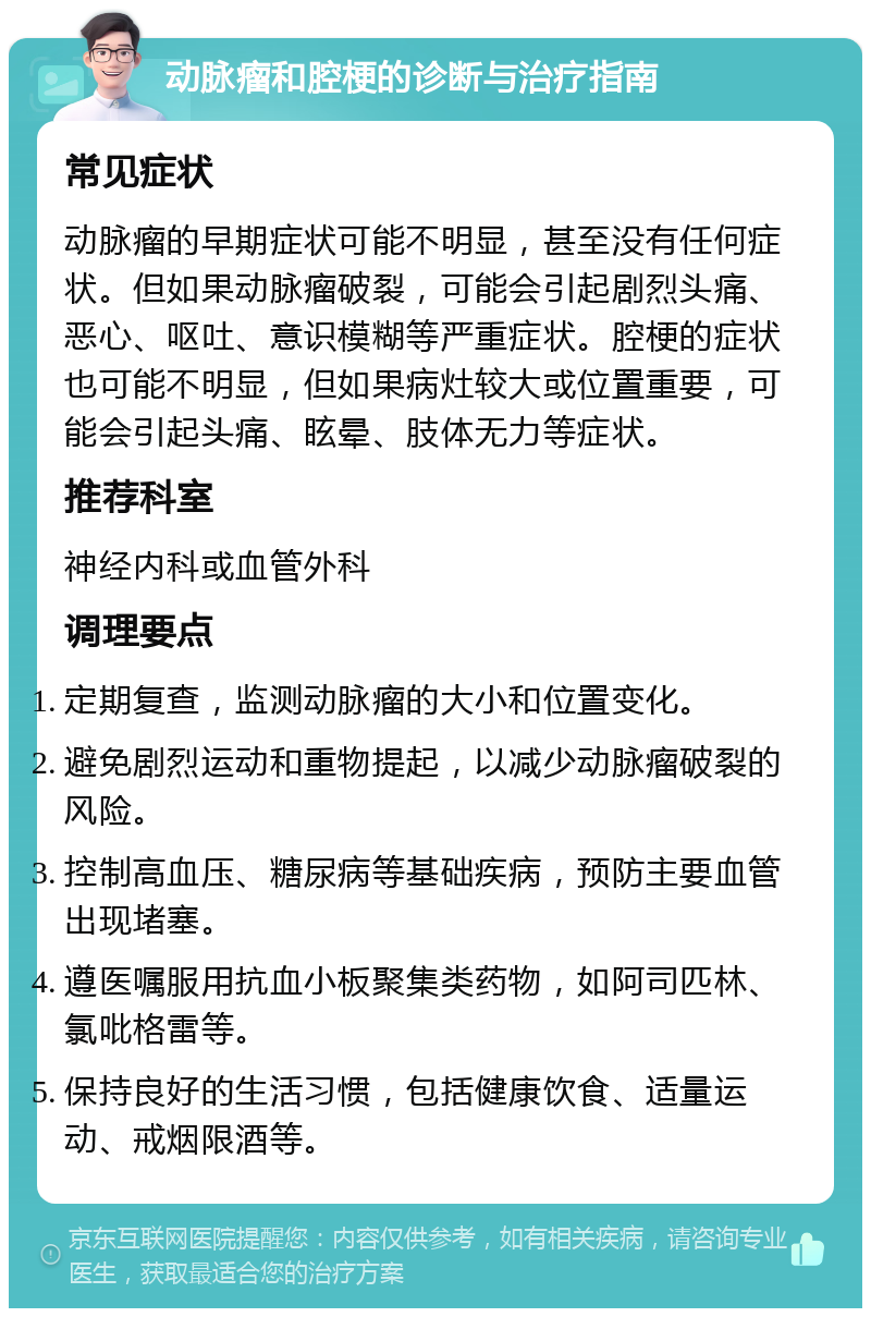 动脉瘤和腔梗的诊断与治疗指南 常见症状 动脉瘤的早期症状可能不明显，甚至没有任何症状。但如果动脉瘤破裂，可能会引起剧烈头痛、恶心、呕吐、意识模糊等严重症状。腔梗的症状也可能不明显，但如果病灶较大或位置重要，可能会引起头痛、眩晕、肢体无力等症状。 推荐科室 神经内科或血管外科 调理要点 定期复查，监测动脉瘤的大小和位置变化。 避免剧烈运动和重物提起，以减少动脉瘤破裂的风险。 控制高血压、糖尿病等基础疾病，预防主要血管出现堵塞。 遵医嘱服用抗血小板聚集类药物，如阿司匹林、氯吡格雷等。 保持良好的生活习惯，包括健康饮食、适量运动、戒烟限酒等。