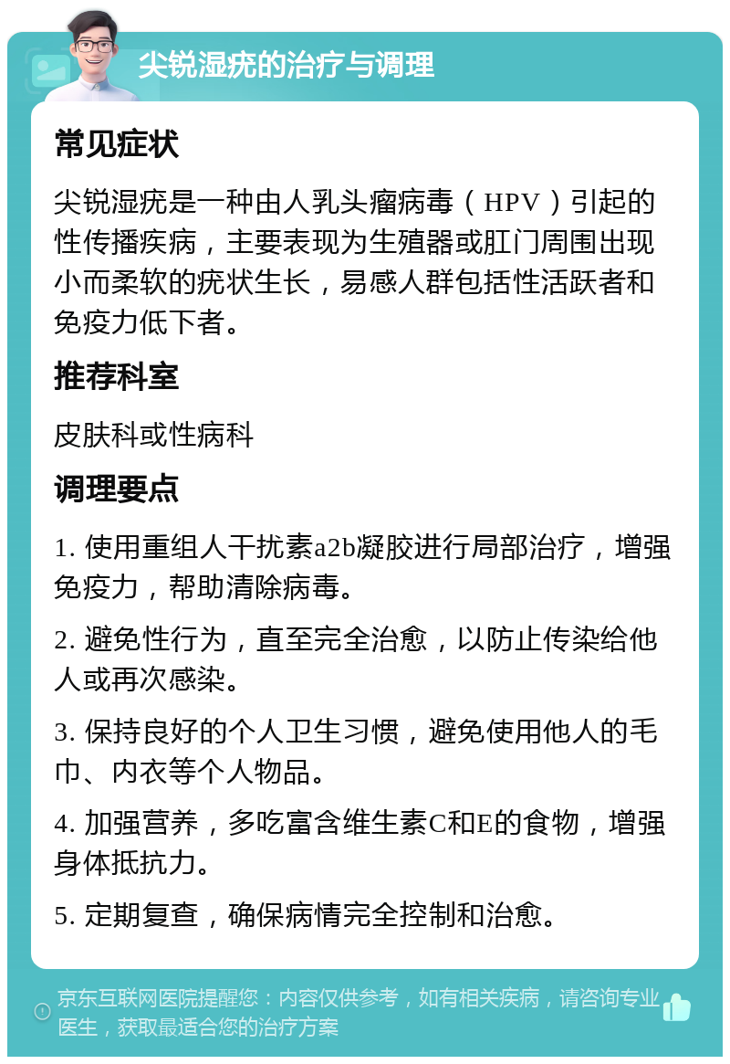 尖锐湿疣的治疗与调理 常见症状 尖锐湿疣是一种由人乳头瘤病毒（HPV）引起的性传播疾病，主要表现为生殖器或肛门周围出现小而柔软的疣状生长，易感人群包括性活跃者和免疫力低下者。 推荐科室 皮肤科或性病科 调理要点 1. 使用重组人干扰素a2b凝胶进行局部治疗，增强免疫力，帮助清除病毒。 2. 避免性行为，直至完全治愈，以防止传染给他人或再次感染。 3. 保持良好的个人卫生习惯，避免使用他人的毛巾、内衣等个人物品。 4. 加强营养，多吃富含维生素C和E的食物，增强身体抵抗力。 5. 定期复查，确保病情完全控制和治愈。