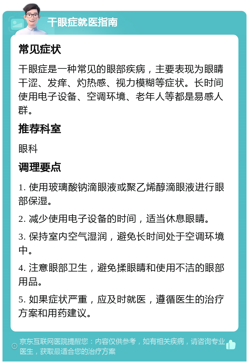 干眼症就医指南 常见症状 干眼症是一种常见的眼部疾病，主要表现为眼睛干涩、发痒、灼热感、视力模糊等症状。长时间使用电子设备、空调环境、老年人等都是易感人群。 推荐科室 眼科 调理要点 1. 使用玻璃酸钠滴眼液或聚乙烯醇滴眼液进行眼部保湿。 2. 减少使用电子设备的时间，适当休息眼睛。 3. 保持室内空气湿润，避免长时间处于空调环境中。 4. 注意眼部卫生，避免揉眼睛和使用不洁的眼部用品。 5. 如果症状严重，应及时就医，遵循医生的治疗方案和用药建议。