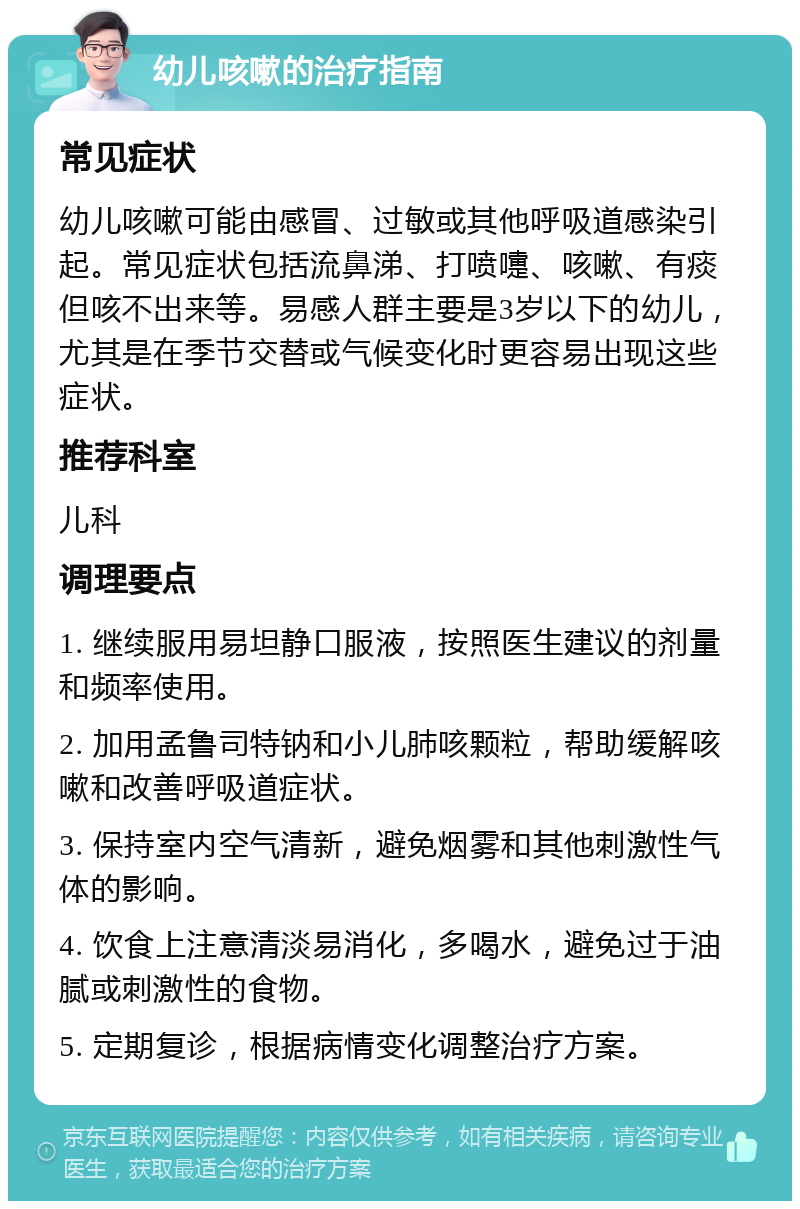 幼儿咳嗽的治疗指南 常见症状 幼儿咳嗽可能由感冒、过敏或其他呼吸道感染引起。常见症状包括流鼻涕、打喷嚏、咳嗽、有痰但咳不出来等。易感人群主要是3岁以下的幼儿，尤其是在季节交替或气候变化时更容易出现这些症状。 推荐科室 儿科 调理要点 1. 继续服用易坦静口服液，按照医生建议的剂量和频率使用。 2. 加用孟鲁司特钠和小儿肺咳颗粒，帮助缓解咳嗽和改善呼吸道症状。 3. 保持室内空气清新，避免烟雾和其他刺激性气体的影响。 4. 饮食上注意清淡易消化，多喝水，避免过于油腻或刺激性的食物。 5. 定期复诊，根据病情变化调整治疗方案。