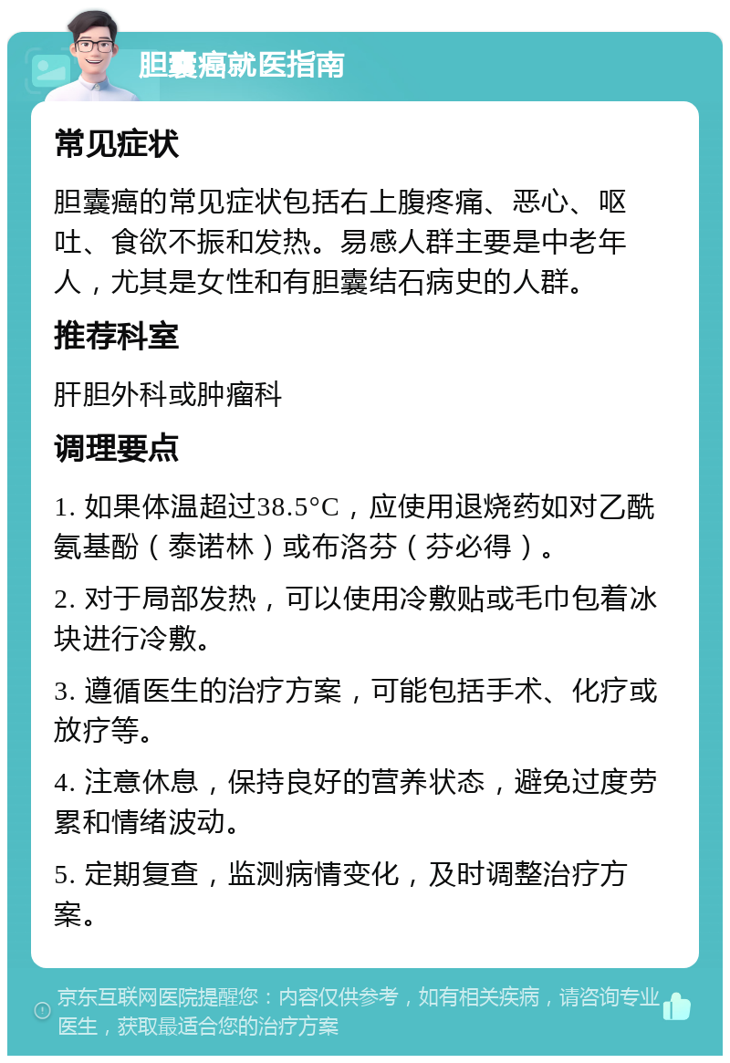 胆囊癌就医指南 常见症状 胆囊癌的常见症状包括右上腹疼痛、恶心、呕吐、食欲不振和发热。易感人群主要是中老年人，尤其是女性和有胆囊结石病史的人群。 推荐科室 肝胆外科或肿瘤科 调理要点 1. 如果体温超过38.5°C，应使用退烧药如对乙酰氨基酚（泰诺林）或布洛芬（芬必得）。 2. 对于局部发热，可以使用冷敷贴或毛巾包着冰块进行冷敷。 3. 遵循医生的治疗方案，可能包括手术、化疗或放疗等。 4. 注意休息，保持良好的营养状态，避免过度劳累和情绪波动。 5. 定期复查，监测病情变化，及时调整治疗方案。