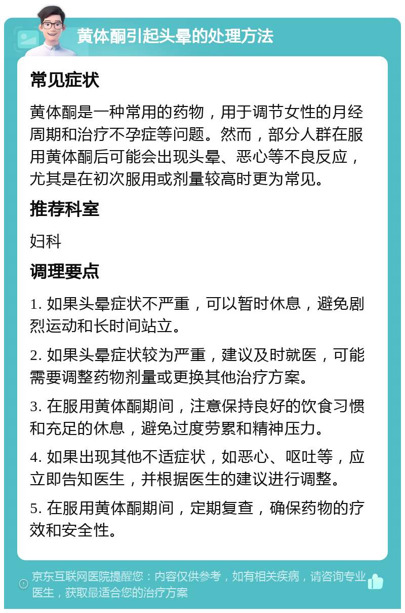 黄体酮引起头晕的处理方法 常见症状 黄体酮是一种常用的药物，用于调节女性的月经周期和治疗不孕症等问题。然而，部分人群在服用黄体酮后可能会出现头晕、恶心等不良反应，尤其是在初次服用或剂量较高时更为常见。 推荐科室 妇科 调理要点 1. 如果头晕症状不严重，可以暂时休息，避免剧烈运动和长时间站立。 2. 如果头晕症状较为严重，建议及时就医，可能需要调整药物剂量或更换其他治疗方案。 3. 在服用黄体酮期间，注意保持良好的饮食习惯和充足的休息，避免过度劳累和精神压力。 4. 如果出现其他不适症状，如恶心、呕吐等，应立即告知医生，并根据医生的建议进行调整。 5. 在服用黄体酮期间，定期复查，确保药物的疗效和安全性。