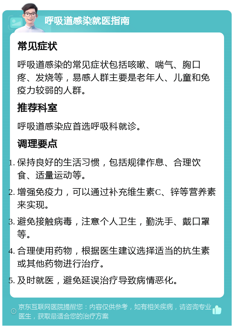 呼吸道感染就医指南 常见症状 呼吸道感染的常见症状包括咳嗽、喘气、胸口疼、发烧等，易感人群主要是老年人、儿童和免疫力较弱的人群。 推荐科室 呼吸道感染应首选呼吸科就诊。 调理要点 保持良好的生活习惯，包括规律作息、合理饮食、适量运动等。 增强免疫力，可以通过补充维生素C、锌等营养素来实现。 避免接触病毒，注意个人卫生，勤洗手、戴口罩等。 合理使用药物，根据医生建议选择适当的抗生素或其他药物进行治疗。 及时就医，避免延误治疗导致病情恶化。