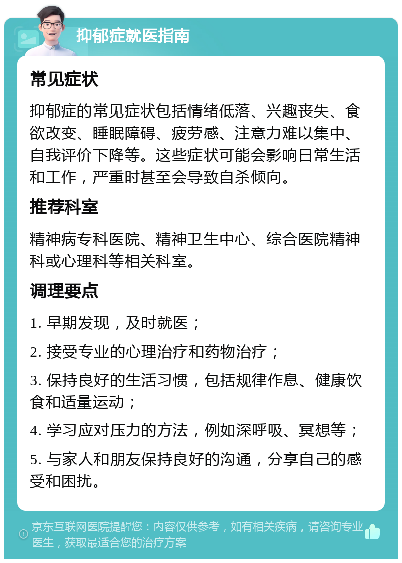 抑郁症就医指南 常见症状 抑郁症的常见症状包括情绪低落、兴趣丧失、食欲改变、睡眠障碍、疲劳感、注意力难以集中、自我评价下降等。这些症状可能会影响日常生活和工作，严重时甚至会导致自杀倾向。 推荐科室 精神病专科医院、精神卫生中心、综合医院精神科或心理科等相关科室。 调理要点 1. 早期发现，及时就医； 2. 接受专业的心理治疗和药物治疗； 3. 保持良好的生活习惯，包括规律作息、健康饮食和适量运动； 4. 学习应对压力的方法，例如深呼吸、冥想等； 5. 与家人和朋友保持良好的沟通，分享自己的感受和困扰。