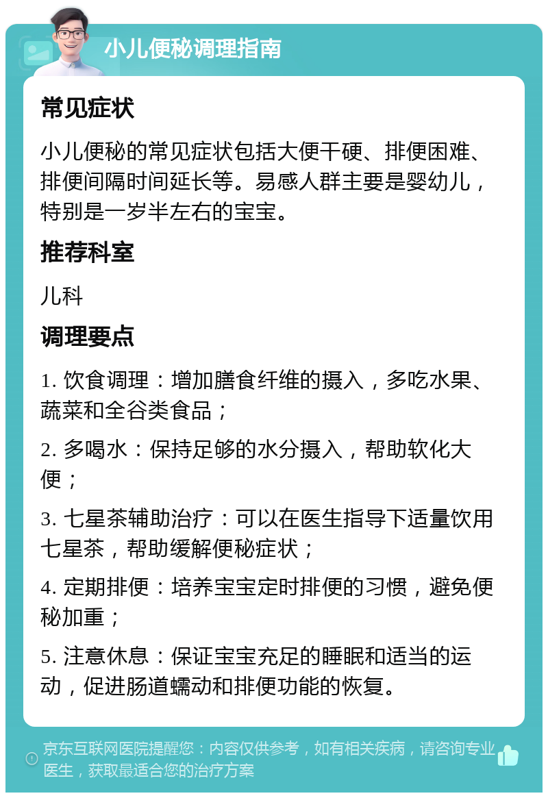 小儿便秘调理指南 常见症状 小儿便秘的常见症状包括大便干硬、排便困难、排便间隔时间延长等。易感人群主要是婴幼儿，特别是一岁半左右的宝宝。 推荐科室 儿科 调理要点 1. 饮食调理：增加膳食纤维的摄入，多吃水果、蔬菜和全谷类食品； 2. 多喝水：保持足够的水分摄入，帮助软化大便； 3. 七星茶辅助治疗：可以在医生指导下适量饮用七星茶，帮助缓解便秘症状； 4. 定期排便：培养宝宝定时排便的习惯，避免便秘加重； 5. 注意休息：保证宝宝充足的睡眠和适当的运动，促进肠道蠕动和排便功能的恢复。