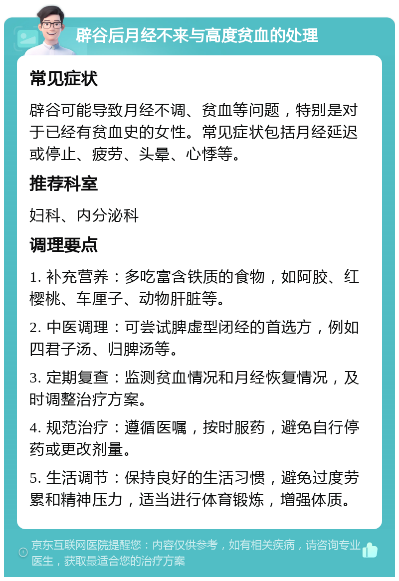 辟谷后月经不来与高度贫血的处理 常见症状 辟谷可能导致月经不调、贫血等问题，特别是对于已经有贫血史的女性。常见症状包括月经延迟或停止、疲劳、头晕、心悸等。 推荐科室 妇科、内分泌科 调理要点 1. 补充营养：多吃富含铁质的食物，如阿胶、红樱桃、车厘子、动物肝脏等。 2. 中医调理：可尝试脾虚型闭经的首选方，例如四君子汤、归脾汤等。 3. 定期复查：监测贫血情况和月经恢复情况，及时调整治疗方案。 4. 规范治疗：遵循医嘱，按时服药，避免自行停药或更改剂量。 5. 生活调节：保持良好的生活习惯，避免过度劳累和精神压力，适当进行体育锻炼，增强体质。