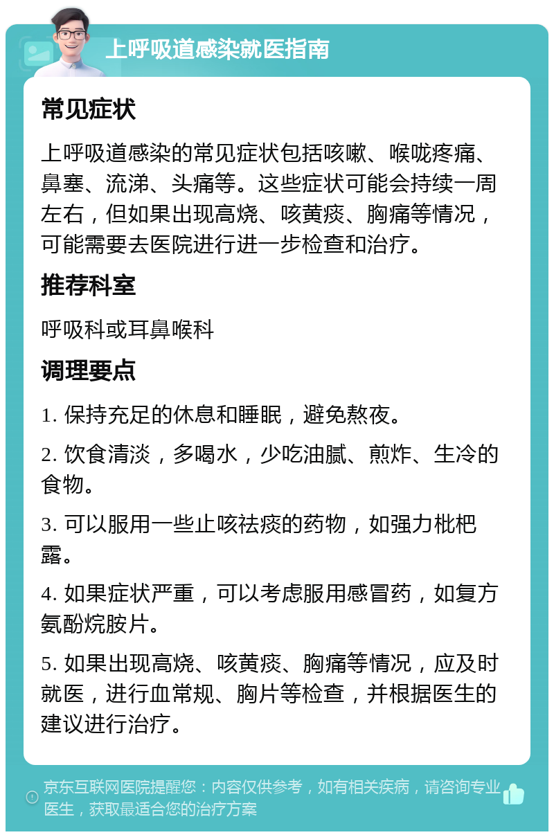 上呼吸道感染就医指南 常见症状 上呼吸道感染的常见症状包括咳嗽、喉咙疼痛、鼻塞、流涕、头痛等。这些症状可能会持续一周左右，但如果出现高烧、咳黄痰、胸痛等情况，可能需要去医院进行进一步检查和治疗。 推荐科室 呼吸科或耳鼻喉科 调理要点 1. 保持充足的休息和睡眠，避免熬夜。 2. 饮食清淡，多喝水，少吃油腻、煎炸、生冷的食物。 3. 可以服用一些止咳祛痰的药物，如强力枇杷露。 4. 如果症状严重，可以考虑服用感冒药，如复方氨酚烷胺片。 5. 如果出现高烧、咳黄痰、胸痛等情况，应及时就医，进行血常规、胸片等检查，并根据医生的建议进行治疗。