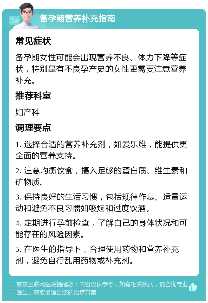 备孕期营养补充指南 常见症状 备孕期女性可能会出现营养不良、体力下降等症状，特别是有不良孕产史的女性更需要注意营养补充。 推荐科室 妇产科 调理要点 1. 选择合适的营养补充剂，如爱乐维，能提供更全面的营养支持。 2. 注意均衡饮食，摄入足够的蛋白质、维生素和矿物质。 3. 保持良好的生活习惯，包括规律作息、适量运动和避免不良习惯如吸烟和过度饮酒。 4. 定期进行孕前检查，了解自己的身体状况和可能存在的风险因素。 5. 在医生的指导下，合理使用药物和营养补充剂，避免自行乱用药物或补充剂。