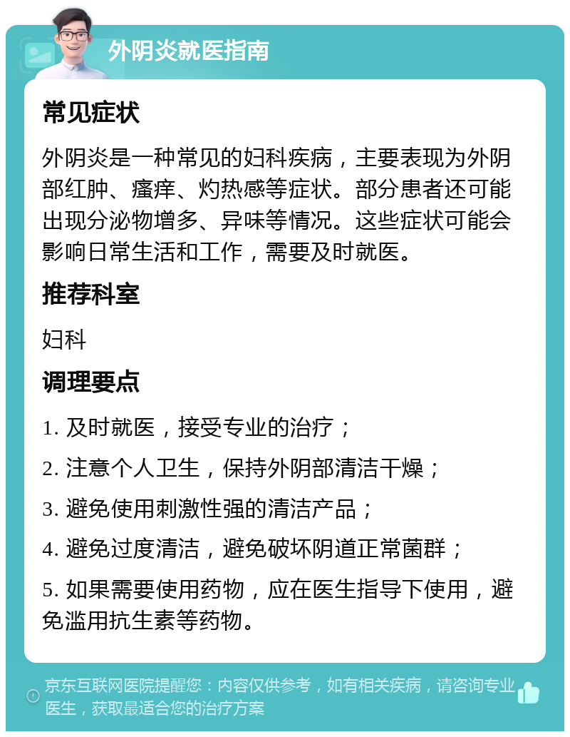 外阴炎就医指南 常见症状 外阴炎是一种常见的妇科疾病，主要表现为外阴部红肿、瘙痒、灼热感等症状。部分患者还可能出现分泌物增多、异味等情况。这些症状可能会影响日常生活和工作，需要及时就医。 推荐科室 妇科 调理要点 1. 及时就医，接受专业的治疗； 2. 注意个人卫生，保持外阴部清洁干燥； 3. 避免使用刺激性强的清洁产品； 4. 避免过度清洁，避免破坏阴道正常菌群； 5. 如果需要使用药物，应在医生指导下使用，避免滥用抗生素等药物。