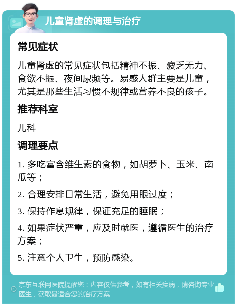 儿童肾虚的调理与治疗 常见症状 儿童肾虚的常见症状包括精神不振、疲乏无力、食欲不振、夜间尿频等。易感人群主要是儿童，尤其是那些生活习惯不规律或营养不良的孩子。 推荐科室 儿科 调理要点 1. 多吃富含维生素的食物，如胡萝卜、玉米、南瓜等； 2. 合理安排日常生活，避免用眼过度； 3. 保持作息规律，保证充足的睡眠； 4. 如果症状严重，应及时就医，遵循医生的治疗方案； 5. 注意个人卫生，预防感染。